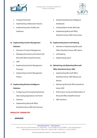 Catalogo LEN Formazione 2009/2010
Scheda di dettaglio
www.lenformazione.it – www.hrsystem.it
Sede e aule corsi: Via Golfo dei Poeti 1/A - 43100 Parma - tel. 0521.038411 fax 0521.038499 - e.mail: len@gruppolen.it
Sede distaccata con aule corsi: Via Nobel, 14/A – Quartiere SPIP - 43100 Parma - tel. 0521.1910311
LEN Learning Education Network - diritti riservati anno 2009
 Creating Portal Sites
 Implementing Collaborative Features
 Implementing Users Profiles and
Audiences
6) Implementing Content Management
Solutions
 Overview of Content Management
 Managing Documents and Content with
Microsoft Office SharePoint Server
 2007
 Implementing Content Management
Processes
 Implementing Content Management
Policies
7) Implementing Business Intelligence
Solutions
 Configuring and Incorporating Business
Data Catalog Applications into Portal
 Solutions
 Implementing Microsoft Office
SharePoint Server 2007 Excel Services
 Implementing Business Intelligence
Dashboards
 Creating Report Center Web Sites
 Implementing Microsoft Office
SharePoint Server 2007 Forms Server
8) Implementing Search and Indexing
 Overview of Implementing Microsoft
Office SharePoint Server 2007 Search
 and Indexing
 Implementing Search
9) Maintaining and Optimizing Microsoft
Office SharePoint Server 2007
 Implementing Microsoft Office
SharePoint Server 2007 Backup and
Restore
 Monitoring Microsoft Office SharePoint
Server 2007
 Performance Tuning and Optimization of
Microsoft Office SharePoint Server
 2007 Solutions
MODALITA’ FORMATIVE
o SEMINARIO
 