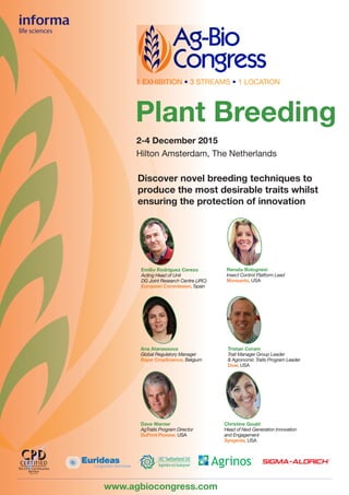 2-4 December 2015
Hilton Amsterdam, The Netherlands
Discover novel breeding techniques to
produce the most desirable traits whilst
ensuring the protection of innovation
Plant Breeding
www.agbiocongress.com
1 EXHIBITION • 3 STREAMS • 1 LOCATION
Emilio Rodríguez Cerezo
Acting Head of Unit
DG Joint Research Centre (JRC)
European Commission, Spain
Tristan Coram
Trait Manager Group Leader
& Agronomic Traits Program Leader
Dow, USA
Renata Bolognesi
Insect Control Platform Lead
Monsanto, USA
Ana Atanassova
Global Regulatory Manager
Bayer CropScience, Belgium
Dave Warner
AgTraits Program Director
DuPont Pioneer, USA
Christine Gould
Head of Next Generation Innovation
and Engagement
Syngenta, USA
EurideasLinguistic Services
 