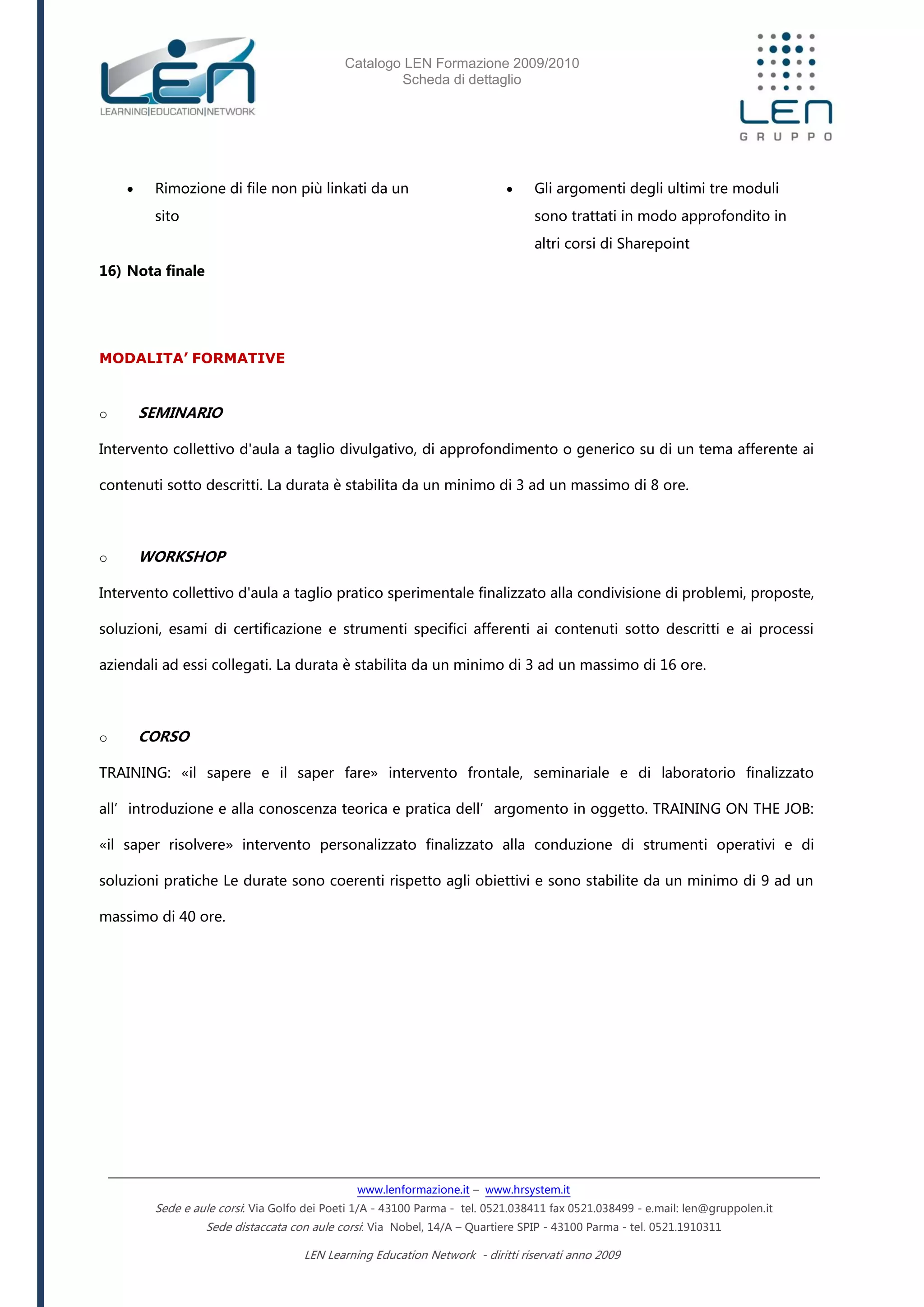 Catalogo LEN Formazione 2009/2010
Scheda di dettaglio
www.lenformazione.it – www.hrsystem.it
Sede e aule corsi: Via Golfo dei Poeti 1/A - 43100 Parma - tel. 0521.038411 fax 0521.038499 - e.mail: len@gruppolen.it
Sede distaccata con aule corsi: Via Nobel, 14/A – Quartiere SPIP - 43100 Parma - tel. 0521.1910311
LEN Learning Education Network - diritti riservati anno 2009
 Rimozione di file non più linkati da un
sito
16) Nota finale
 Gli argomenti degli ultimi tre moduli
sono trattati in modo approfondito in
altri corsi di Sharepoint
MODALITA’ FORMATIVE
o SEMINARIO
Intervento collettivo d'aula a taglio divulgativo, di approfondimento o generico su di un tema afferente ai
contenuti sotto descritti. La durata è stabilita da un minimo di 3 ad un massimo di 8 ore.
o WORKSHOP
Intervento collettivo d'aula a taglio pratico sperimentale finalizzato alla condivisione di problemi, proposte,
soluzioni, esami di certificazione e strumenti specifici afferenti ai contenuti sotto descritti e ai processi
aziendali ad essi collegati. La durata è stabilita da un minimo di 3 ad un massimo di 16 ore.
o CORSO
TRAINING: «il sapere e il saper fare» intervento frontale, seminariale e di laboratorio finalizzato
all’introduzione e alla conoscenza teorica e pratica dell’argomento in oggetto. TRAINING ON THE JOB:
«il saper risolvere» intervento personalizzato finalizzato alla conduzione di strumenti operativi e di
soluzioni pratiche Le durate sono coerenti rispetto agli obiettivi e sono stabilite da un minimo di 9 ad un
massimo di 40 ore.
 