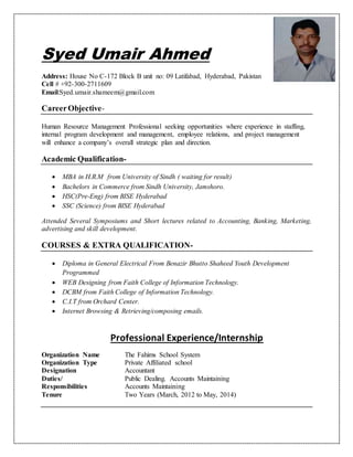 Syed Umair Ahmed
Address: House No C-172 Block B unit no: 09 Latifabad, Hyderabad, Pakistan
Cell # +92-300-2711609
Email:Syed.umair.shameem@gmail.com
CareerObjective-
Human Resource Management Professional seeking opportunities where experience in staffing,
internal program development and management, employee relations, and project management
will enhance a company’s overall strategic plan and direction.
Academic Qualification-
 MBA in H.R.M from University of Sindh ( waiting for result)
 Bachelors in Commerce from Sindh University, Jamshoro.
 HSC(Pre-Eng) from BISE Hyderabad
 SSC (Science) from BISE Hyderabad
Attended Several Symposiums and Short lectures related to Accounting, Banking, Marketing,
advertising and skill development.
COURSES & EXTRA QUALIFICATION-
 Diploma in General Electrical From Benazir Bhutto Shaheed Youth Development
Programmed
 WEB Designing from Faith College of Information Technology.
 DCBM from Faith College of Information Technology.
 C.I.T from Orchard Center.
 Internet Browsing & Retrieving/composing emails.
Professional Experience/Internship
Organization Name The Fahims School System
Organization Type Private Affiliated school
Designation Accountant
Duties/ Public Dealing. Accounts Maintaining
Responsibilities Accounts Maintaining
Tenure Two Years (March, 2012 to May, 2014)
 