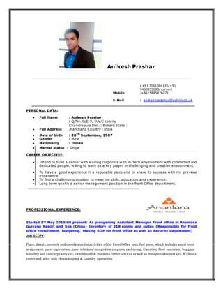 Anikesh Prashar
Mobile
: +91 7061084126/+91
9430355083/ current
:+8615885476071
E-Mail : anikeshprashar@yahoo.co.uk
PERSONAL DATA:
 Full Name : Anikesh Prashar
 Full Address
: Q/No. G/E-9, D.V.C colony
Chandrapura Dist. : Bokaro State :
Jharkhand Country : India
 Date of birth : 28th September, 1987
 Gender : Male
 Nationality : Indian
 Marital status : Single 
CAREER OBJECTIVE:
 Intend to build a career with leading corporate with Hi-Tech environment with committed and
dedicated people, willing to work as a key player in challenging and creative environment. 

 To have a good experience in a reputable place and to share its success with my previous
experience. 
 To find a challenging position to meet my skills, education and experience. 
 Long term goal is a senior management position in the front Office department. 
PROFESSIONAL EXPERIENCE:
Started 5th
May 2015 till present: As preopening Assistant Manager Front office at Anantara
Guiyang Resort and Spa (China) Inventory of 218 rooms and suites (Responsible for front
office recruitment, budgeting, Making SOP for front office as well as Security Department)
JOB SCOPE:
Plans, directs, controls and coordinates the activities of the Front Office specified areas, which includes guest room
assignment, guest registration, guest relations/ recognition program, cashiering, Executive floor operation, baggage
handling and concierge services,switchboard & business centerservices as well as transportation services,Wellness
center and liaise with Housekeeping & Laundry operations
 