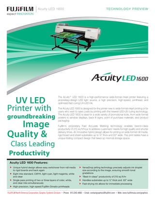 DIC556＋アドバンストグリーン
Acuity LED 1600 TECHNOLOGY PREVIEW
UV LED
Printer with
groundbreaking
Image
Quality &
Class Leading
Productivity
The Acuity® LED 1600 is a high-performance wide-format inkjet printer featuring a
proprietary-design LED light source, a high precision, high-speed, printhead, and
optimized fast curing UV-LED ink.
The Acuity LED 1600 is designed for the printer new to wide format inkjet printing or for
users who wish to save costs by printing with the newest LED-UV curing technology.
The Acuity LED 1600 is ideal for a wide variety of promotional tools, from wide format
posters to window displays, back lit signs, point of purchase materials, and product
packaging.
Fujifilm’s proprietary Fast Accurate Marking technology enables best-in-class
productivity of 215 sq ft/hour to address customers’ needs for high quality and shorter
delivery times. An innovative hybrid design allows for printing on wide format roll media,
rigid board and sheet substrates up to ½” thick and 63” wide. The print tables have a
unique folding compact design that takes up minimal storage space.
Acuity LED 1600 Features:
ff Unique hybrid design allows easy switchover from roll media
to rigid boards and back again
ff Eight inks standard, CMYK, light cyan, light magenta, white
and clear
ff Single pass printing of two or three layers of color, white,
and clear inks simultaneously
ff High-precision, high-speed Fujifilm Dimatix printheads
ff VersaDrop jetting technology precisely adjusts ink droplet
size according to the image, ensuring smooth tonal
gradations
ff “Best-in-class” productivity of 215 sq ft/hr
ff Handles substrates up to ½” thick and 63” wide
ff Fast-drying ink allows for immediate processing
FUJIFILM North America Corporation, Graphic Systems Division • Phone: 913.342.4060 • Email: contactgraphics@fujifilm.com • Web: www.fujifilmusa.com/graphics
 