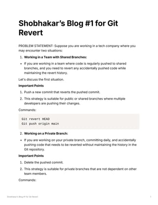 Shobhakar’s Blog #1 for Git Revert 1
Shobhakar’s Blog #1 for Git
Revert
PROBLEM STATEMENT: Suppose you are working in a tech company where you
may encounter two situations:
1. Working in a Team with Shared Branches:
If you are working in a team where code is regularly pushed to shared
branches, and you need to revert any accidentally pushed code while
maintaining the revert history.
Let's discuss the first situation.
Important Points
1. Push a new commit that reverts the pushed commit.
2. This strategy is suitable for public or shared branches where multiple
developers are pushing their changes.
Commands:
Git revert HEAD
Git push origin main
2. Working on a Private Branch:
If you are working on your private branch, committing daily, and accidentally
pushing code that needs to be reverted without maintaining the history in the
Git repository.
Important Points
1. Delete the pushed commit.
2. This strategy is suitable for private branches that are not dependent on other
team members.
Commands:
 