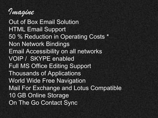 Imagine
Out of Box Email Solution
HTML Email Support
50 % Reduction in Operating Costs *
Non Network Bindings
Email Accessibility on all networks
VOIP / SKYPE enabled
Full MS Office Editing Support
Thousands of Applications
World Wide Free Navigation
Mail For Exchange and Lotus Compatible
10 GB Online Storage
On The Go Contact Sync
 