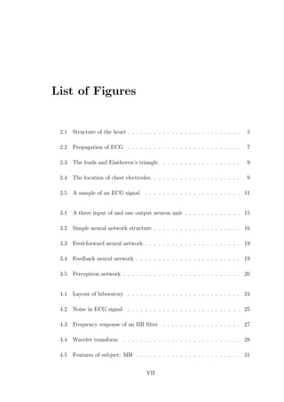 List of Figures
2.1 Structure of the heart . . . . . . . . . . . . . . . . . . . . . . . . . . 5
2.2 Propagation of ECG . . . . . . . . . . . . . . . . . . . . . . . . . . 7
2.3 The leads and Einthoven’s triangle. . . . . . . . . . . . . . . . . . . 9
2.4 The location of chest electrodes. . . . . . . . . . . . . . . . . . . . . 9
2.5 A sample of an ECG signal. . . . . . . . . . . . . . . . . . . . . . . 11
3.1 A three input of and one output neuron unit . . . . . . . . . . . . . 15
3.2 Simple neural network structure . . . . . . . . . . . . . . . . . . . . 16
3.3 Feed-forward neural network . . . . . . . . . . . . . . . . . . . . . . 19
3.4 Feedback neural network . . . . . . . . . . . . . . . . . . . . . . . . 19
3.5 Perceptron network . . . . . . . . . . . . . . . . . . . . . . . . . . . 20
4.1 Layout of laboratory . . . . . . . . . . . . . . . . . . . . . . . . . . 24
4.2 Noise in ECG signal . . . . . . . . . . . . . . . . . . . . . . . . . . 25
4.3 Frequency response of an IIR ﬁlter . . . . . . . . . . . . . . . . . . 27
4.4 Wavelet transform . . . . . . . . . . . . . . . . . . . . . . . . . . . 28
4.5 Features of subject: MH . . . . . . . . . . . . . . . . . . . . . . . . 31
VII
 