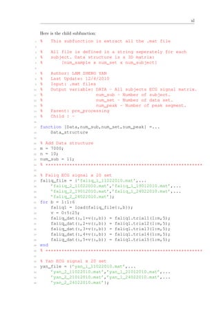 xl
Here is the child subfunction:
1 % This subfunction is extract all the .mat file
2
3 % All file is defined in a string seperately for each
4 % subject. Data structure is a 3D matrix:
5 % [num_sample x num_set x num_subject]
6
7 % Author: LAM ZHENG YAN
8 % Last Update: 12/4/2010
9 % Input: .mat files
10 % Output variable: DATA - All subjects ECG signal matrix.
11 % num_sub - Number of subject.
12 % num_set - Number of data set.
13 % num_peak - Number of peak segment.
14 % Parent: pre_processing
15 % Child : -
16
17 function [Data,num_sub,num_set,num_peak] =...
18 Data_structure
19
20 % Add Data structure
21 m = 7000;
22 n = 10;
23 num_sub = 11;
24 % ***********************************************************
25
26 % Faliq ECG signal x 20 set
27 faliq_file = {’faliq_1_11022010.mat’,...
28 ’faliq_2_11022010.mat’,’faliq_1_19012010.mat’,...
29 ’faliq_2_19012010.mat’,’faliq_1_24022010.mat’,...
30 ’faliq_2_24022010.mat’};
31 for b = 1:1:6
32 faliq1 = load(faliq_file{:,b});
33 v = 0:5:25;
34 faliq_dat(:,1+v(:,b)) = faliq1.trial1(1:m,5);
35 faliq_dat(:,2+v(:,b)) = faliq1.trial2(1:m,5);
36 faliq_dat(:,3+v(:,b)) = faliq1.trial3(1:m,5);
37 faliq_dat(:,4+v(:,b)) = faliq1.trial4(1:m,5);
38 faliq_dat(:,5+v(:,b)) = faliq1.trial5(1:m,5);
39 end
40 % ***********************************************************
41
42 % Yan ECG signal x 20 set
43 yan_file = {’yan_1_11022010.mat’,...
44 ’yan_2_11022010.mat’,’yan_1_21012010.mat’,...
45 ’yan_2_21012010.mat’,’yan_1_24022010.mat’,...
46 ’yan_2_24022010.mat’};
 