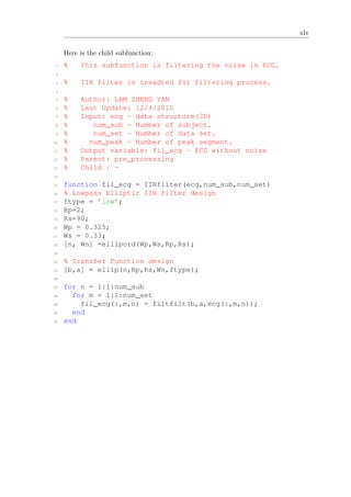 xlv
Here is the child subfunction:
1 % This subfunction is filtering the noise in ECG.
2
3 % IIR filter is creadted for filtering process.
4
5 % Author: LAM ZHENG YAN
6 % Last Update: 12/4/2010
7 % Input: ecg - data structure(3D)
8 % num_sub - Number of subject.
9 % num_set - Number of data set.
10 % num_peak - Number of peak segment.
11 % Output variable: fil_ecg - ECG without noise
12 % Parent: pre_processing
13 % Child : -
14
15 function fil_ecg = IIRfilter(ecg,num_sub,num_set)
16 % Lowpass Elliptic IIR filter design
17 ftype = ’low’;
18 Rp=2;
19 Rs=90;
20 Wp = 0.325;
21 Ws = 0.33;
22 [n, Wn] =ellipord(Wp,Ws,Rp,Rs);
23
24 % Transfer Function design
25 [b,a] = ellip(n,Rp,Rs,Wn,ftype);
26
27 for n = 1:1:num_sub
28 for m = 1:1:num_set
29 fil_ecg(:,m,n) = filtfilt(b,a,ecg(:,m,n));
30 end
31 end
 