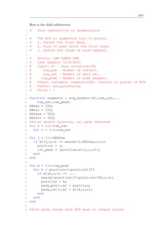 xlvi
Here is the child subfunction:
1 % This subfunction is segmentation
2
3 % The ECG is segmented into 15 pieces.
4 % 1. Detect the first peak.
5 % 2. Find 15 peak after the first peak.
6 % 3. Define the range of each segment.
7
8 % Author: LAM ZHENG YAN
9 % Last Update: 12/4/2010
10 % Input: w1 - data structure(3D)
11 % num_sub - Number of subject.
12 % num_set - Number of data set.
13 % num_peak - Number of peak segment.
14 % Output variable: segments(3D)- contain 15 pieces of ECG
15 % Parent: pre_processing
16 % Child : -
17
18 function segments = ecg_segment(w1,num_sub,...
19 num_set,num_peak)
20 RRmax = 250;
21 RRmin = 150;
22 RR2max = 500;
23 RR2min = 300;
24 %first double interval, all peak detected
25 for v = 1:1:num_sub
26 for c = 1:1:num_set
27
28 for j = 1:1:RR2max
29 if w1(j,c,v) == max(w1(1:RR2max,c,v))
30 position = j;
31 int_peak = [position,w1(j,c,v)];
32 end
33 end
34
35 for m = 1:1:num_peak
36 for k = position:1:position+373
37 if w1(k,c,v) == ...
38 max(w1(position+17:position+390,c,v))
39 position = k;
40 peak_pos(:,m) = position;
41 peak_val(:,m) = w1(k,c,v);
42 end
43 end
44 end
45
46 %from peak, break each ECG wave in single vector
 