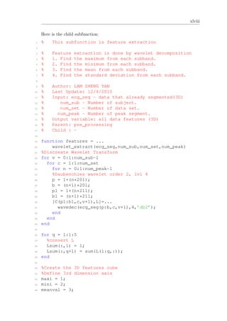 xlviii
Here is the child subfunction:
1 % This subfunction is feature extraction
2
3 % Feature extraction is done by wavelet decomposition
4 % 1. Find the maximum from each subband.
5 % 2. Find the minimum from each subband.
6 % 3. Find the mean from each subband.
7 % 4. Find the standard deviation from each subband.
8
9 % Author: LAM ZHENG YAN
10 % Last Update: 12/4/2010
11 % Input: ecg_seg - data that already segmented(3D)
12 % num_sub - Number of subject.
13 % num_set - Number of data set.
14 % num_peak - Number of peak segment.
15 % Output variable: all data features (3D)
16 % Parent: pre_processing
17 % Child : -
18
19 function features = ...
20 wavelet_extract(ecg_seg,num_sub,num_set,num_peak)
21 %Discreate Wavelet Transform
22 for v = 0:1:num_sub-1
23 for c = 1:1:num_set
24 for n = 0:1:num_peak-1
25 %Daubenchies wavelet order 2, lvl 4
26 p = 1+(n*201);
27 b = (n+1)*201;
28 p1 = 1+(n*211);
29 b1 = (n+1)*211;
30 [C(p1:b1,c,v+1),L]=...
31 wavedec(ecg_seg(p:b,c,v+1),4,’db2’);
32 end
33 end
34 end
35
36 for q = 1:1:5
37 %convert L
38 Lsum(:,1) = 1;
39 Lsum(:,q+1) = sum(L(1:q,:));
40 end
41
42 %Create the 3D features cube
43 %Define 3rd dimension axis
44 maxi = 1;
45 mini = 2;
46 meanval = 3;
 
