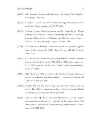 BIBLIOGRAPHY li
[Rus76] R.F. Rushmer. Cardiovascular Dynamics (4th edition). W.B Saunders,
Philadelphia, PA, 1976.
[Sol02] S. Soltani. On the use of the wavelet decomposition for time series
prediction. Neuracomputing, 48:267–277, 2002.
[SSB96] Christos Stergiou, Dimitrios Siganos, and Dr. Krysia Broda. Neural
networks and their uses. Technical report, Department of Computing,
Imperial College of Science Technology and Medicine., http://www.
doc.ic.ac.uk/˜nd/surprise_96/#Zhome, 1996.
[UA96] M. Unser and A Aldroubi. A review of wavelet in biomedical applica-
tions. In Proceeding of the IEEE, volume 84, pages 626–638, Bethesda,
USA, 1996.
[UCC07] Elif Derya Ubeyli, Irena Cosic, and Dean Cvetkovic. Wavelet transform
feature extraction from human PPG, ECG and EEG signal responses to
ELF PEMF exposures: A pilot study. Elsevier Digital signal processing,
18:861–874, 2007.
[UG05] E.D. Ubeyli and I Guler. Feature extraction from doppler ultrasound
signals for automated diagnostic systems. Computers in Biology and
Medicine, 35:735–764, 2005.
[YW08] Yun-Chi Yeh and Wen-June Wang. Qrs complexes detection for ecg
signal: The diﬀerence operation method. Elsevier Computer Method
and Program in Biomedicine, 91:245–254, 2008.
[ZC06] Z.D. Zhao and Y.Q. Chen. A new method for removel of baseline wander
and power line interference in ecg signals. In Proceedings of the Fifth
International Conference on Machine Learning and Cybernetics, Dalian,
pages 4342–4347, 2006.
 