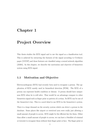 Chapter 1
Project Overview
This thesis studies the ECG signal and to use the signal as a classiﬁcation tool.
This is achieved by extracting the features of the signal according to Cvetkovic
paper [UCC07] and those features are classiﬁed using a neural network algorithm
[AM01]. In this chapter, we describe the motivation and objective of biometrics
system using ECG signal.
1.1 Motivation and Objective
Electrocardiogram (ECG) had recently been used to recognize a person. The ap-
plication of ECG mostly used in biomedical detection [FC08]. The ECG of a
person can represent health condition or disease. A person should have unique-
ness ECG when he is still alive. That would be an advantage compare to other
biometrics signal such as ﬁnger print or pattern of a retina. So ECG can be one of
the biometrics’s key. This is a novel ideal to use ECG in the biometrics’s system.
There is a large demand on the security system which can detect a person in the
database. Some places like airport or restricted area were really just allowing a
small amount of people to access. ECG might be the eﬃcient key for them. Other
than allow a small amount of people to access, we can have a blacklist of criminal
or terrorist to recognize them without their ﬁnger print or face. The ﬁnger print or
1
 