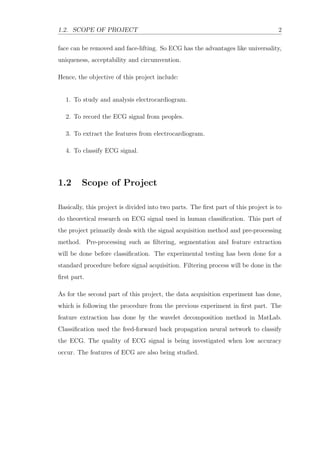 1.2. SCOPE OF PROJECT 2
face can be removed and face-lifting. So ECG has the advantages like universality,
uniqueness, acceptability and circumvention.
Hence, the objective of this project include:
1. To study and analysis electrocardiogram.
2. To record the ECG signal from peoples.
3. To extract the features from electrocardiogram.
4. To classify ECG signal.
1.2 Scope of Project
Basically, this project is divided into two parts. The ﬁrst part of this project is to
do theoretical research on ECG signal used in human classiﬁcation. This part of
the project primarily deals with the signal acquisition method and pre-processing
method. Pre-processing such as ﬁltering, segmentation and feature extraction
will be done before classiﬁcation. The experimental testing has been done for a
standard procedure before signal acquisition. Filtering process will be done in the
ﬁrst part.
As for the second part of this project, the data acquisition experiment has done,
which is following the procedure from the previous experiment in ﬁrst part. The
feature extraction has done by the wavelet decomposition method in MatLab.
Classiﬁcation used the feed-forward back propagation neural network to classify
the ECG. The quality of ECG signal is being investigated when low accuracy
occur. The features of ECG are also being studied.
 