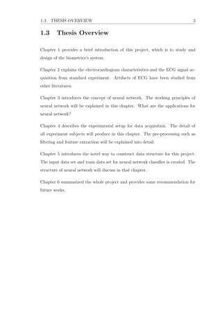 1.3. THESIS OVERVIEW 3
1.3 Thesis Overview
Chapter 1 provides a brief introduction of this project, which is to study and
design of the biometrics’s system.
Chapter 2 explains the electrocardiogram characteristics and the ECG signal ac-
quisition from standard experiment. Artifacts of ECG have been studied from
other literatures.
Chapter 3 introduces the concept of neural network. The working principles of
neural network will be explained in this chapter. What are the applications for
neural network?
Chapter 4 describes the experimental setup for data acquisition. The detail of
all experiment subjects will produce in this chapter. The pre-processing such as
ﬁltering and feature extraction will be explained into detail.
Chapter 5 introduces the novel way to construct data structure for this project.
The input data set and train data set for neural network classiﬁer is created. The
structure of neural network will discuss in that chapter.
Chapter 6 summarized the whole project and provides some recommendation for
future works.
 