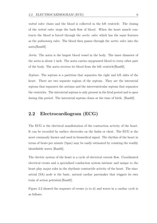 2.2. ELECTROCARDIOGRAM (ECG) 6
mitral valve closes and the blood is collected in the left ventricle. The closing
of the mitral valve stops the back ﬂow of blood. When the heart muscle con-
tracts the blood is forced through the aortic valve which has the same features
as the pulmonary valve. The blood then passes through the aortic valve into the
aorta[Ran02].
Aorta: The aorta is the largest blood vessel in the body. The inner diameter of
the aorta is about 1 inch. The aorta carries oxygenated blood to every other part
of the body. The aorta receives its blood from the left ventricle[Ran02].
Septum: The septum is a partition that separates the right and left sides of the
heart. There are two separate regions of the septum. They are the interatrial
septum that separates the atriums and the interventricular septum that separates
the ventricles. The interatrial septum is only present in the fetal period and is open
during this period. The interatrial septum closes at the time of birth. [Ran02].
2.2 Electrocardiogram (ECG)
The ECG is the electrical manifestation of the contraction activity of the heart.
It can be recorded by surface electrodes on the limbs or chest. The ECG is the
most commonly known and used in biomedical signal. The rhythm of the heart in
terms of beats per minute (bpm) may be easily estimated by counting the readily
identiﬁable waves [Ran02].
The electric system of the heart is a cycle of electrical current ﬂow. Coordinated
electrical events and a specialized conduction system intrinsic and unique to the
heart play major roles in the rhythmic contractile activity of the heart. The sino-
artrial (SA) node is the basic, natural cardiac pacemaker that triggers its own
train of action potential.[Ran02].
Figure 2.2 showed the sequence of events (a to d) and waves in a cardiac cycle is
as follows:
 