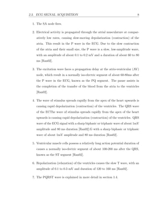 2.3. ECG SIGNAL ACQUISITION 8
1. The SA node ﬁres.
2. Electrical activity is propagated through the atrial musculature at compar-
atively low rates, causing slow-moving depolarization (contraction) of the
atria. This result in the P wave in the ECG. Due to the slow contraction
of the atria and their small size, the P wave is a slow, low-amplitude wave,
with an amplitude of about 0.1 to 0.2 mV and a duration of about 60 to 80
ms [Ran02].
3. The excitation wave faces a propagation delay at the atrio-ventricular (AV)
node, which result in a normally iso-electric segment of about 60-80ms after
the P wave in the ECG, known as the PQ segment. The pause assists in
the completion of the transfer of the blood from the atria to the ventricles
[Ran02].
4. The wave of stimulus spreads rapidly from the apex of the heart upwards is
causing rapid depolarization (contraction) of the ventricles. The QRS wave
of the ECThe wave of stimulus spreads rapidly from the apex of the heart
upwards is causing rapid depolarization (contraction) of the ventricles. QRS
wave of the ECG signal with a sharp biphasic or triphasic wave of about 1mV
amplitude and 80 ms duration [Ran02].G with a sharp biphasic or triphasic
wave of about 1mV amplitude and 80 ms duration [Ran02].
5. Ventricular muscle cells possess a relatively long action potential duration of
causes a normally iso-electric segment of about 100-200 ms after the QRS,
known as the ST segment [Ran02].
6. Repolarization (relaxation) of the ventricles causes the slow T wave, with an
amplitude of 0.1 to 0.3 mV and duration of 120 to 160 ms [Ran02].
7. The PQRST wave is explained in more detail in section 1.4.
 