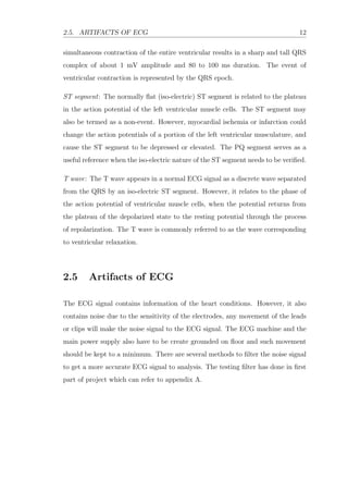 2.5. ARTIFACTS OF ECG 12
simultaneous contraction of the entire ventricular results in a sharp and tall QRS
complex of about 1 mV amplitude and 80 to 100 ms duration. The event of
ventricular contraction is represented by the QRS epoch.
ST segment: The normally ﬂat (iso-electric) ST segment is related to the plateau
in the action potential of the left ventricular muscle cells. The ST segment may
also be termed as a non-event. However, myocardial ischemia or infarction could
change the action potentials of a portion of the left ventricular musculature, and
cause the ST segment to be depressed or elevated. The PQ segment serves as a
useful reference when the iso-electric nature of the ST segment needs to be veriﬁed.
T wave: The T wave appears in a normal ECG signal as a discrete wave separated
from the QRS by an iso-electric ST segment. However, it relates to the phase of
the action potential of ventricular muscle cells, when the potential returns from
the plateau of the depolarized state to the resting potential through the process
of repolarization. The T wave is commonly referred to as the wave corresponding
to ventricular relaxation.
2.5 Artifacts of ECG
The ECG signal contains information of the heart conditions. However, it also
contains noise due to the sensitivity of the electrodes, any movement of the leads
or clips will make the noise signal to the ECG signal. The ECG machine and the
main power supply also have to be create grounded on ﬂoor and such movement
should be kept to a minimum. There are several methods to ﬁlter the noise signal
to get a more accurate ECG signal to analysis. The testing ﬁlter has done in ﬁrst
part of project which can refer to appendix A.
 