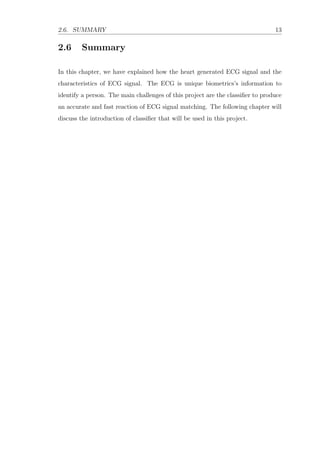 2.6. SUMMARY 13
2.6 Summary
In this chapter, we have explained how the heart generated ECG signal and the
characteristics of ECG signal. The ECG is unique biometrics’s information to
identify a person. The main challenges of this project are the classiﬁer to produce
an accurate and fast reaction of ECG signal matching. The following chapter will
discuss the introduction of classiﬁer that will be used in this project.
 