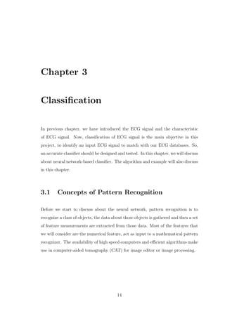 Chapter 3
Classiﬁcation
In previous chapter, we have introduced the ECG signal and the characteristic
of ECG signal. Now, classiﬁcation of ECG signal is the main objective in this
project, to identify an input ECG signal to match with our ECG databases. So,
an accurate classiﬁer should be designed and tested. In this chapter, we will discuss
about neural network-based classiﬁer. The algorithm and example will also discuss
in this chapter.
3.1 Concepts of Pattern Recognition
Before we start to discuss about the neural network, pattern recognition is to
recognize a class of objects, the data about those objects is gathered and then a set
of feature measurements are extracted from those data. Most of the features that
we will consider are the numerical feature, act as input to a mathematical pattern
recognizer. The availability of high speed computers and eﬃcient algorithms make
use in computer-aided tomography (CAT) for image editor or image processing.
14
 