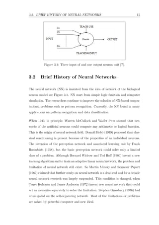 3.2. BRIEF HISTORY OF NEURAL NETWORKS 15
Figure 3.1: Three input of and one output neuron unit [?].
3.2 Brief History of Neural Networks
The neural network (NN) is invented from the idea of network of the biological
neuron model see Figure 3.1. NN start from simple logic function and computer
simulation. The researchers continue to improve the solution of NN-based compu-
tational problems such as pattern recognition. Currently, the NN found in many
applications on pattern recognition and data classiﬁcation.
When 1943, in principle, Warren McCulloch and Walfer Pitts showed that net-
works of the artiﬁcial neurons could compute any arithmetic or logical function.
This is the origin of neural network ﬁeld. Donald Hebb (1949) proposed that clas-
sical conditioning is present because of the properties of an individual neurons.
The invention of the perception network and associated learning rule by Frank
Rosenblatt (1958), but the basic perception network could solve only a limited
class of a problem. Although Bernard Widrow and Ted Hoﬀ (1960) invent a new
learning algorithm and to train an adaptive linear neural network, the problem and
limitation of neural network still exist. So Martin Minsky and Seymour Papert
(1969) claimed that further study on neural network is a dead end and for a decade
neural network research was largely suspended. This condition is changed, when
Teuvo Kohonen and James Anderson (1972) invent new neural network that could
act as memories separately to solve the limitation. Stephen Grossberg (1976) had
investigated on the self-organizing network. Most of the limitations or problems
are solved by powerful computer and new ideal.
 