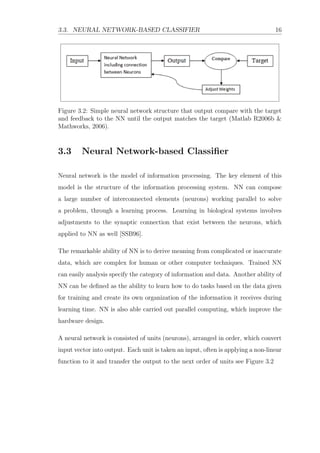 3.3. NEURAL NETWORK-BASED CLASSIFIER 16
Figure 3.2: Simple neural network structure that output compare with the target
and feedback to the NN until the output matches the target (Matlab R2006b &
Mathworks, 2006).
3.3 Neural Network-based Classiﬁer
Neural network is the model of information processing. The key element of this
model is the structure of the information processing system. NN can compose
a large number of interconnected elements (neurons) working parallel to solve
a problem, through a learning process. Learning in biological systems involves
adjustments to the synaptic connection that exist between the neurons, which
applied to NN as well [SSB96].
The remarkable ability of NN is to derive meaning from complicated or inaccurate
data, which are complex for human or other computer techniques. Trained NN
can easily analysis specify the category of information and data. Another ability of
NN can be deﬁned as the ability to learn how to do tasks based on the data given
for training and create its own organization of the information it receives during
learning time. NN is also able carried out parallel computing, which improve the
hardware design.
A neural network is consisted of units (neurons), arranged in order, which convert
input vector into output. Each unit is taken an input, often is applying a non-linear
function to it and transfer the output to the next order of units see Figure 3.2
 