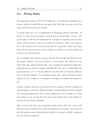 3.4. FIRING RULES 17
3.4 Firing Rules
The important concept of NN is the ﬁring rule. It decided the calculation of a
neuron, whether it should ﬁre for any input data. Not only one node, but all the
input and the neuron unit are related.
A simple ﬁring rule can be implemented by Hamming distance technique. In
Figure 3.1, there are three inputs to neuron and one output from a neuron. The
neuron takes a collection of training pattern, 1-taught set of pattern cause it to ﬁre,
others, which prevent it to ﬁre are 0-taught set of pattern. Some of the patterns
not in the collection also cause the neuron ﬁre by comparison, which more input
data with the nearest pattern in the 1-taught set. If there is a tie, the output will
remain in an undeﬁned state.
For an example, three inputs are given that X1, X2, X3, 000 and 001 have 0s as
the output, therefore, 101 and 111 have 1s as the output. The Table 3.1 is the
truth table after apply the ﬁring rules. As an example of applied the ﬁring rules,
taking the pattern of 010 to compare with 000, 001, 101, and 111. When 000 is the
nearest pattern as it is 1 element diﬀerent from 010, 001 is 2 elements diﬀerent,
101 is 3 elements diﬀerent. So according to ﬁring rules, pattern 010 have nearest
distance to the 1-taught set to compare to 0-taught set, pattern 010 should not
ﬁre.
Another example, this time we take pattern 011 to compare with the 1-taught sets
and 0-taught set, 2 elements diﬀerent for 000, 1 element diﬀerent for 001 (0-taught
set); 2 elements diﬀerent for 101, 1 element diﬀerent for 111 (1-taught set). From
this result, we can see that 011 have been same distant from both taught set,
pattern 011 will remain undeﬁned.
After we have done the same comparison using pattern 100, 110, a new truth
Table 3.2 can be obtained that called generalization of a neuron. The ﬁring rule
gives the neuron a sense of similarity and enables it to respond ’sensibly’ to patterns
not seen during training [?].
 