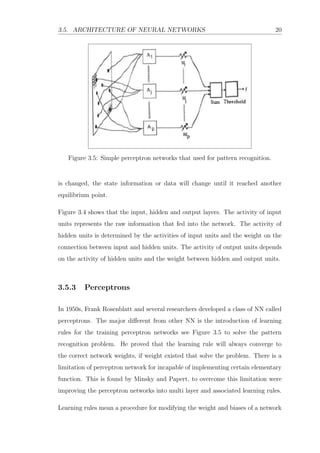 3.5. ARCHITECTURE OF NEURAL NETWORKS 20
Figure 3.5: Simple perceptron networks that used for pattern recognition.
is changed, the state information or data will change until it reached another
equilibrium point.
Figure 3.4 shows that the input, hidden and output layers. The activity of input
units represents the raw information that fed into the network. The activity of
hidden units is determined by the activities of input units and the weight on the
connection between input and hidden units. The activity of output units depends
on the activity of hidden units and the weight between hidden and output units.
3.5.3 Perceptrons
In 1950s, Frank Rosenblatt and several researchers developed a class of NN called
perceptrons. The major diﬀerent from other NN is the introduction of learning
rules for the training perceptron networks see Figure 3.5 to solve the pattern
recognition problem. He proved that the learning rule will always converge to
the correct network weights, if weight existed that solve the problem. There is a
limitation of perceptron network for incapable of implementing certain elementary
function. This is found by Minsky and Papert, to overcome this limitation were
improving the perceptron networks into multi layer and associated learning rules.
Learning rules mean a procedure for modifying the weight and biases of a network
 