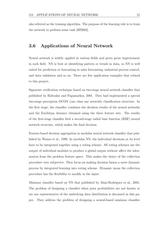 3.6. APPLICATIONS OF NEURAL NETWORK 21
also referred as the training algorithm. The purpose of the learning rule is to train
the network to perform some task [HDB02].
3.6 Applications of Neural Network
Neural network is widely applied in various ﬁelds and given great improvement
in each ﬁeld. NN is best at identifying pattern or trends in data, so NN is well
suited for prediction or forecasting in sales forecasting, industrial process control,
and data validation and so on. There are few application examples that related
to this project.
Signature veriﬁcation technique based on two-stage neural network classiﬁer that
published by Baltzakis and Papamarkos, 2001. They had implemented a special
two-stage perceptron OCON (one class one network) classiﬁcation structure. In
the ﬁrst stage, the classiﬁer combines the decision results of the neural networks
and the Euclidean distance obtained using the three feature sets. The results
of the ﬁrst-stage classiﬁer feed a second-stage radial base function (RBF) neural
network structure, which makes the ﬁnal decision.
Feature-based decision aggregation in modular neural network classiﬁer that pub-
lished by Wanas et al., 1999. In modular NN, the individual decisions at its level
have to be integrated together using a voting scheme. All voting schemes use the
output of individual modules to produce a global output without aﬀect the infor-
mation from the problem feature space. This makes the choice of the collection
procedure very subjective. They focus on making decision fusion a more dynamic
process by integrated learning into voting scheme. Dynamic mean the collection
procedure has the ﬂexibility to modify in the input.
Minimax classiﬁer based on NN that published by Alaiz-Rodriguez et al., 2005.
The problem of designing a classiﬁer when prior probabilities are not known or
are not representative of the underlying data distribution is discussed in this pa-
per. They address the problem of designing a neural-based minimax classiﬁer
 