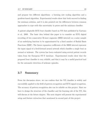 3.7. SUMMARY 22
and propose two diﬀerent algorithms: a learning rate scaling algorithm and a
gradient-based algorithm. Experimental results show that both succeed in ﬁnding
the minimax solution, and it is also pointed out the diﬀerences between common
approaches to cope with this uncertainty in priors and the minimax classiﬁer.
A patient adaptable ECG beat classiﬁer based on NN that published by Gaetano
et al., 2009. The basic idea behind this paper is to consider an ECG digital
recording of two consecutive R-wave segments (RRR interval) as a noisy sample
of an underlying function to be approximated by a ﬁxed number of Radial Basis
Functions (RBF). The linear expansion coeﬃcients of the RRR interval represent
the input signal of a feed-forward neural network which classiﬁes a single beat as
normal or ischemic. The system has been evaluated using several patient records
taken from the European ST-T database. Experimental results show that the
proposed beat classiﬁer is very reliable, and that it may be a useful practical tool
for the automatic detection of ischemic episodes.
3.7 Summary
From the discussion above, we can conﬁrm that the NN classiﬁer is widely and
successfully applied to the ﬁeld of pattern recognition and ECG signal recognition.
The accuracy of pattern recognition also can be reliable on this project. Since we
have to design the structure of the classiﬁer and the learning rule of the NN, this
will discuss at the future chapter. The next chapter will present the experimental
setup and feature extraction that mentioned in second part of this project.
 