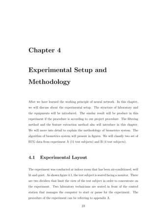 Chapter 4
Experimental Setup and
Methodology
After we have learned the working principle of neural network. In this chapter,
we will discuss about the experimental setup. The structure of laboratory and
the equipments will be introduced. The similar result will be produce in this
experiment if the procedure is according to our project procedure. The ﬁltering
method and the feature extraction method also will introduce in this chapter.
We will move into detail to explain the methodology of biometrics system. The
algorithm of biometrics system will present in ﬁgures. We will classify two set of
ECG data from experiment A (11 test subjects) and B (4 test subjects).
4.1 Experimental Layout
The experiment was conducted at indoor room that has been air-conditioned, well
lit and quiet. As shown ﬁgure 4.1, the test subject is seated facing a monitor. There
are two dividers that limit the view of the test subject in order to concentrate on
the experiment. Two laboratory technicians are seated in front of the control
station that manages the computer to start or pause for the experiment. The
procedure of the experiment can be referring to appendix A.
23
 