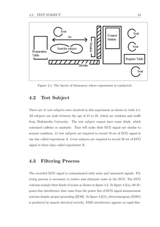 4.2. TEST SUBJECT 24
Figure 4.1: The layout of laboratory where experiment is conducted.
4.2 Test Subject
There are 11 test subjects were involved in this experiment as shown in table 4.1.
All subjects are male between the age of 21 to 25, which are students and stuﬀs
from Multimedia University. The test subject cannot have some drink, which
contained caﬀeine or analeptic. That will make their ECG signal not similar to
normal condition. 11 test subjects are required to record 10 set of ECG signal in
one day called experiment A. 4 test subjects are required to record 30 set of ECG
signal in three days called experiment B.
4.3 Filtering Process
The recorded ECG signal is contaminated with noise and unwanted signals. Fil-
tering process is necessary to reduce and eliminate noise in the ECG. The ECG
contains mainly three kinds of noises as shown in ﬁgure 4.2. In ﬁgure 4.2(a), 60 Hz
power-line interference that came from the power line of ECG signal measurement
systems despite proper grounding [ZC06]. In ﬁgure 4.2(b), electromyogram (EMG)
is produced by muscle electrical activity. EMG interference appears as rapid ﬂuc-
 