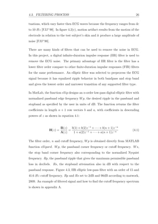 4.3. FILTERING PROCESS 26
tuations, which vary faster then ECG waves because the frequency ranges from dc
to 10 Hz [FJJ+
90]. In ﬁgure 4.2(c), motion artifact results from the motion of the
electrode in relation to the test subject’s skin and it produce a large amplitude of
noise [FJJ+
90].
There are many kinds of ﬁlters that can be used to remove the noise in ECG.
In this project, a digital inﬁnite-duration impulse response (IIR) ﬁlter is used to
remove the ECG noise. The primary advantage of IIR ﬁlter is the ﬁlter has a
lower ﬁlter order compare to other ﬁnite-duration impulse responses (FIR) ﬁlters
for the same performance. An elliptic ﬁlter was selected to preprocess the ECG
signal because it has equalized ripple behavior in both bandpass and stop band
and gives the lowest order and narrower transition of any supported ﬁlter type.
In MatLab, the function ellip designs an n-order low-pass digital elliptic ﬁlter with
normalized passband edge frequency Wp, the desired ripple in the passband and
stopband as speciﬁed by the user in units of dB. The function returns the ﬁlter
coeﬃcients in length n + 1 row vectors b and a, with coeﬃcients in descending
powers of z as shown in equation 4.1:
H(z) =
B(z)
A(z)
=
b(1) + b(2)z−1
+ · · · + b(n + 1)z−n
1 + a(2)z−1 + · · · + a(n + 1)z−n
(4.1)
The ﬁlter order, n and cutoﬀ frequency, Wp is obtained directly from MATLAB
function ellipord. Wp, the passband corner frequency or cutoﬀ frequency. Ws,
the stop band corner frequency also corresponding to the normalized Nyquist
frequency. Rp, the passband ripple that gives the maximum permissible passband
loss in decibels. Rs, the stopband attenuation also in dB with respect to the
passband response. Figure 4.3, IIR elliptic low-pass ﬁlter with an order of 15 and
41.6 Hz cutoﬀ frequency. Rp and Rs set to 2dB and 90dB according to matwork,
2009. An example of ﬁltered signal and how to ﬁnd the cutoﬀ frequency spectrum
is shown in appendix A.
 