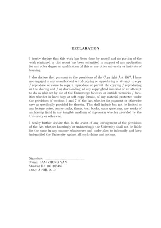 DECLARATION
I hereby declare that this work has been done by myself and no portion of the
work contained in this report has been submitted in support of any application
for any other degree or qualiﬁcation of this or any other university or institute of
learning.
I also declare that pursuant to the provisions of the Copyright Act 1987, I have
not engaged in any unauthorised act of copying or reproducing or attempt to copy
/ reproduce or cause to copy / reproduce or permit the copying / reproducing
or the sharing and / or downloading of any copyrighted material or an attempt
to do so whether by use of the Universitys facilities or outside networks / facil-
ities whether in hard copy or soft copy format, of any material protected under
the provisions of sections 3 and 7 of the Act whether for payment or otherwise
save as speciﬁcally provided for therein. This shall include but not be limited to
any lecture notes, course packs, thesis, text books, exam questions, any works of
authorship ﬁxed in any tangible medium of expression whether provided by the
University or otherwise.
I hereby further declare that in the event of any infringement of the provisions
of the Act whether knowingly or unknowingly the University shall not be liable
for the same in any manner whatsoever and undertakes to indemnify and keep
indemniﬁed the University against all such claims and actions.
Signature: .............................................
Name: LAM ZHENG YAN
Student ID: 1061108486
Date: APRIL 2010
 