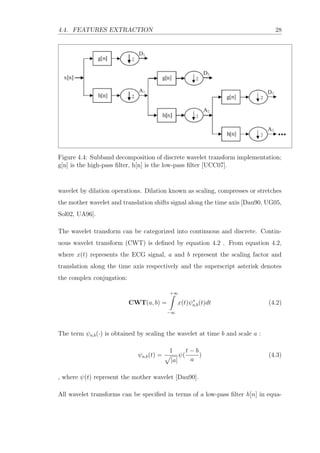 4.4. FEATURES EXTRACTION 28
Figure 4.4: Subband decomposition of discrete wavelet transform implementation;
g[n] is the high-pass ﬁlter, h[n] is the low-pass ﬁlter [UCC07].
wavelet by dilation operations. Dilation known as scaling, compresses or stretches
the mother wavelet and translation shifts signal along the time axis [Dau90, UG05,
Sol02, UA96].
The wavelet transform can be categorized into continuous and discrete. Contin-
uous wavelet transform (CWT) is deﬁned by equation 4.2 . From equation 4.2,
where x(t) represents the ECG signal, a and b represent the scaling factor and
translation along the time axis respectively and the superscript asterisk denotes
the complex conjugation:
CWT(a, b) =
+∞
−∞
x(t)ψ∗
a,b(t)dt (4.2)
The term ψa,b(·) is obtained by scaling the wavelet at time b and scale a :
ψa,b(t) =
1
|a|
ψ(
t − b
a
) (4.3)
, where ψ(t) represent the mother wavelet [Dau90].
All wavelet transforms can be speciﬁed in terms of a low-pass ﬁlter h[n] in equa-
 