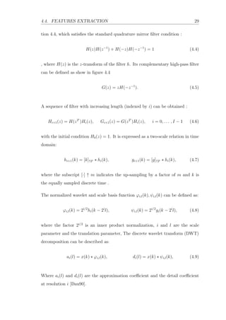 4.4. FEATURES EXTRACTION 29
tion 4.4, which satisﬁes the standard quadrature mirror ﬁlter condition :
H(z)H(z−1
) + H(−z)H(−z−1
) = 1 (4.4)
, where H(z) is the z-transform of the ﬁlter h. Its complementary high-pass ﬁlter
can be deﬁned as show in ﬁgure 4.4
G(z) = zH(−z−1
). (4.5)
A sequence of ﬁlter with increasing length (indexed by i) can be obtained :
Hi+1(z) = H(z2i
)Hi(z), Gi+1(z) = G(z2i
)Hi(z), i = 0, . . . , I − 1 (4.6)
with the initial condition H0(z) = 1. It is expressed as a two-scale relation in time
domain:
hi+1(k) = [k]↑2i ∗ hi(k), gi+1(k) = [g]↑2i ∗ hi(k), (4.7)
where the subscript [·] ↑ m indicates the up-sampling by a factor of m and k is
the equally sampled discrete time .
The normalized wavelet and scale basis function ϕi,l(k), ψi,l(k) can be deﬁned as:
ϕi,l(k) = 2i/2
hi(k − 2i
l), ψi,l(k) = 2i/2
gi(k − 2i
l), (4.8)
where the factor 2i/2
is an inner product normalization, i and l are the scale
parameter and the translation parameter, The discrete wavelet transform (DWT)
decomposition can be described as:
ai(l) = x(k) ∗ ϕi,l(k), di(l) = x(k) ∗ ψi,l(k), (4.9)
Where ai(l) and di(l) are the approximation coeﬃcient and the detail coeﬃcient
at resolution i [Dau90].
 
