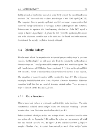 4.5. METHODOLOGY 30
In this project, a Daubechies wavelet of order 2 will be used the smoothing feature
as made DWT more suitable to detect the changes of the ECG signal [UCC07].
The computed discrete wavelet coeﬃcient provided a compact representation that
shows the energy distribution of the signal in time and frequency. The statistical
features used to represent the time-frequency distribution of the ECG signal is
shown in ﬁgure 4.5 and ﬁgure 4.6, where the ﬁrst row is the maximum, the second
row is the minimum, the third row is the mean and the fourth row is the standard
deviation of the wavelet coeﬃcient in each subband.
4.5 Methodology
We discussed about the experimental setup and preprocessing steps in previous
chapter. In this chapter, we will move into detail to explain the methodology of
biometrics system. The algorithm of biometrics system will present in ﬁgures. We
will classify two set of ECG data from experiment A (11 test subjects) and B (4
test subjects). Result of classiﬁcation and discussion will include in this chapter.
The algorithm of biometric system will be explained in ﬁgure 4.7. The system can
be simply divided into ﬁve parts. First, subject’s ECG data will extract from each
recording MAT ﬁles that we recorded from our subject earlier. There are several
ways to extract all the data in MAT ﬁles.
4.5.1 Data Structure
This is important to have a systematic and ﬂexibility data structure. The data
structure has included all test subject’s data sets from each recording. The data
structure is a three dimension matrix shown in ﬁgure 4.9.
Before combined all subject’s data into a single matrix, we store all the ﬁle name
to a string refer to Appendix C. By calling the string, we can access to all MAT
ﬁles and extract the data sets. In ﬁgure 4.8, two dimension matrix (Length of
sample x Number of set) is created from test subject no.1. Other subject’s data
 
