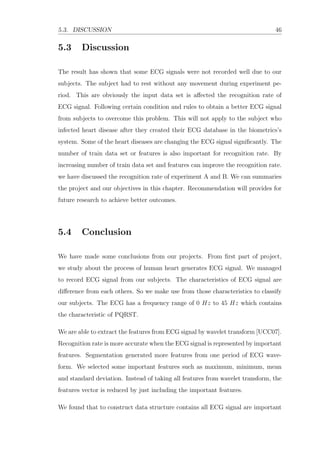5.3. DISCUSSION 46
5.3 Discussion
The result has shown that some ECG signals were not recorded well due to our
subjects. The subject had to rest without any movement during experiment pe-
riod. This are obviously the input data set is aﬀected the recognition rate of
ECG signal. Following certain condition and rules to obtain a better ECG signal
from subjects to overcome this problem. This will not apply to the subject who
infected heart disease after they created their ECG database in the biometrics’s
system. Some of the heart diseases are changing the ECG signal signiﬁcantly. The
number of train data set or features is also important for recognition rate. By
increasing number of train data set and features can improve the recognition rate.
we have discussed the recognition rate of experiment A and B. We can summaries
the project and our objectives in this chapter. Recommendation will provides for
future research to achieve better outcomes.
5.4 Conclusion
We have made some conclusions from our projects. From ﬁrst part of project,
we study about the process of human heart generates ECG signal. We managed
to record ECG signal from our subjects. The characteristics of ECG signal are
diﬀerence from each others. So we make use from those characteristics to classify
our subjects. The ECG has a frequency range of 0 Hz to 45 Hz which contains
the characteristic of PQRST.
We are able to extract the features from ECG signal by wavelet transform [UCC07].
Recognition rate is more accurate when the ECG signal is represented by important
features. Segmentation generated more features from one period of ECG wave-
form. We selected some important features such as maximum, minimum, mean
and standard deviation. Instead of taking all features from wavelet transform, the
features vector is reduced by just including the important features.
We found that to construct data structure contains all ECG signal are important
 
