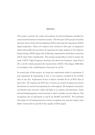 Abstract
This project presents the study and analysis of electrocardiogram classiﬁed by
neural network known as biometrics system. The ﬁrst part of this project describes
the basic theory of the electrocardiogram (ECG) and setup the experiment of ECG
signal acquisition. Three test subjects have involved in ﬁrst part of experiment
which will modify the procedure of experiment for large number of test subjects.
Preprocessing of ECG signal such as ﬁltering, segmentation and feature extraction
will be done before classiﬁcation. The moving average ﬁlter is used to remove the
noise of ECG. Signal frequency spectrum has shown the frequency range from 0
Hz to 45 Hz which presented the characteristic of ECG. The design of IIR ﬁlter
is according to the cutoﬀ frequency that given by 45 Hz.
In second part of this project, we setup two experiments which is experiment A
and experiment B. Experiment A was 11 test subjects recorded 10 set of ECG
data in one day. Experiment B was 4 subject recorded 30 set of ECG data in
three days. We segment the ECG into 15 pieces per period of signal and extract
the features by wavelet decomposition for each segment. We designed a systematic
and ﬂexible data structure which will help us in analysis and discussion. Feed-
forward backpropagation neural network is used to classify our test subjects. The
recognition rate of experiment A and B are 80.89% and 93.75%. We concluded
that larger set of training data has a better recognition rate and test subject must
follow certain rules to provide better quality of ECG signal.
 