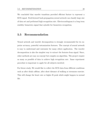 5.5. RECOMMENDATION 48
We concluded that wavelet transform provided eﬃcient feature to represent a
ECG signal. Feed-forward back-propagation neural network can classify large size
of data set and performed high recognition rate. Electrocardiogram is a long term
stability biometrics signal that suitable for biometrics recognition.
5.5 Recommendation
Neural network and wavelet decomposition is strongly recommended for its su-
perior accuracy, powerful customization features. The concept of neural network
is easy to understand and customize for many others application. The wavelet
decomposition is also the simplest way to extract the features from signal. Since,
other methods are easy on concept but complex on algorithm. The project require
as many as possible of data to achieve high recognition rate. Same experiment
procedure is important to apply for all subjects involved.
For future study, We would like to collect the ECG data from diﬀerent conditions
such as after drink caﬀeine, after short distance of walking or strenuous exercise.
This will change the heart rate or higher R peak which might happen in normal
life.
 