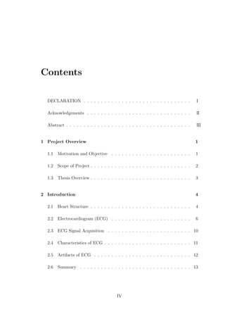 Contents
DECLARATION . . . . . . . . . . . . . . . . . . . . . . . . . . . . . . . I
Acknowledgements . . . . . . . . . . . . . . . . . . . . . . . . . . . . . . I
Abstract . . . . . . . . . . . . . . . . . . . . . . . . . . . . . . . . . . . . I
1 Project Overview 1
1.1 Motivation and Objective . . . . . . . . . . . . . . . . . . . . . . . 1
1.2 Scope of Project . . . . . . . . . . . . . . . . . . . . . . . . . . . . . 2
1.3 Thesis Overview . . . . . . . . . . . . . . . . . . . . . . . . . . . . . 3
2 Introduction 4
2.1 Heart Structure . . . . . . . . . . . . . . . . . . . . . . . . . . . . . 4
2.2 Electrocardiogram (ECG) . . . . . . . . . . . . . . . . . . . . . . . 6
2.3 ECG Signal Acquisition . . . . . . . . . . . . . . . . . . . . . . . . 10
2.4 Characteristics of ECG . . . . . . . . . . . . . . . . . . . . . . . . . 11
2.5 Artifacts of ECG . . . . . . . . . . . . . . . . . . . . . . . . . . . . 12
2.6 Summary . . . . . . . . . . . . . . . . . . . . . . . . . . . . . . . . 13
IV
I
II
 