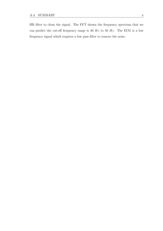 A.4. SUMMARY x
IIR ﬁlter to clean the signal. The FFT shown the frequency spectrum that we
can predict the cut-oﬀ frequency range is 40 Hz to 50 Hz. The ECG is a low
frequency signal which requires a low pass ﬁlter to remove the noise.
 