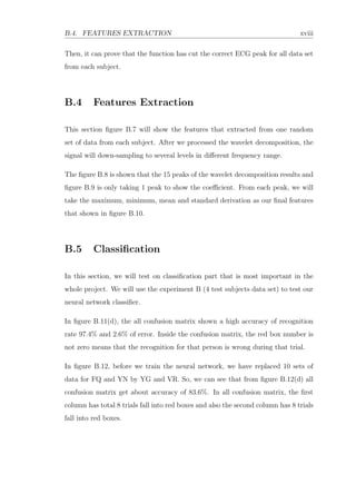 B.4. FEATURES EXTRACTION xviii
Then, it can prove that the function has cut the correct ECG peak for all data set
from each subject.
B.4 Features Extraction
This section ﬁgure B.7 will show the features that extracted from one random
set of data from each subject. After we processed the wavelet decomposition, the
signal will down-sampling to several levels in diﬀerent frequency range.
The ﬁgure B.8 is shown that the 15 peaks of the wavelet decomposition results and
ﬁgure B.9 is only taking 1 peak to show the coeﬃcient. From each peak, we will
take the maximum, minimum, mean and standard derivation as our ﬁnal features
that shown in ﬁgure B.10.
B.5 Classiﬁcation
In this section, we will test on classiﬁcation part that is most important in the
whole project. We will use the experiment B (4 test subjects data set) to test our
neural network classiﬁer.
In ﬁgure B.11(d), the all confusion matrix shown a high accuracy of recognition
rate 97.4% and 2.6% of error. Inside the confusion matrix, the red box number is
not zero means that the recognition for that person is wrong during that trial.
In ﬁgure B.12, before we train the neural network, we have replaced 10 sets of
data for FQ and YN by YG and VR. So, we can see that from ﬁgure B.12(d) all
confusion matrix get about accuracy of 83.6%. In all confusion matrix, the ﬁrst
column has total 8 trials fall into red boxes and also the second column has 8 trials
fall into red boxes.
 