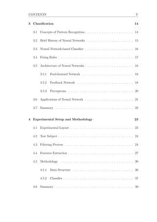 CONTENTS V
3 Classiﬁcation 14
3.1 Concepts of Pattern Recognition . . . . . . . . . . . . . . . . . . . . 14
3.2 Brief History of Neural Networks . . . . . . . . . . . . . . . . . . . 15
3.3 Neural Network-based Classiﬁer . . . . . . . . . . . . . . . . . . . . 16
3.4 Firing Rules . . . . . . . . . . . . . . . . . . . . . . . . . . . . . . . 17
3.5 Architecture of Neural Networks . . . . . . . . . . . . . . . . . . . . 18
3.5.1 Feed-forward Network . . . . . . . . . . . . . . . . . . . . . 18
3.5.2 Feedback Network . . . . . . . . . . . . . . . . . . . . . . . 18
3.5.3 Perceptrons . . . . . . . . . . . . . . . . . . . . . . . . . . . 20
3.6 Applications of Neural Network . . . . . . . . . . . . . . . . . . . . 21
3.7 Summary . . . . . . . . . . . . . . . . . . . . . . . . . . . . . . . . 22
4 Experimental Setup and Methodology 23
4.1 Experimental Layout . . . . . . . . . . . . . . . . . . . . . . . . . . 23
4.2 Test Subject . . . . . . . . . . . . . . . . . . . . . . . . . . . . . . . 24
4.3 Filtering Process . . . . . . . . . . . . . . . . . . . . . . . . . . . . 24
4.4 Features Extraction . . . . . . . . . . . . . . . . . . . . . . . . . . . 27
4.5 Methodology . . . . . . . . . . . . . . . . . . . . . . . . . . . . . . 30
4.5.1 Data Structure . . . . . . . . . . . . . . . . . . . . . . . . . 30
4.5.2 Classiﬁer . . . . . . . . . . . . . . . . . . . . . . . . . . . . . 37
4.6 Summary . . . . . . . . . . . . . . . . . . . . . . . . . . . . . . . . 39
 