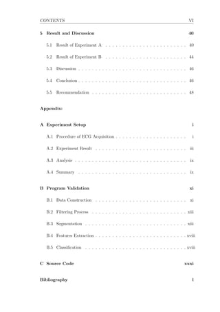 CONTENTS VI
5 Result and Discussion 40
5.1 Result of Experiment A . . . . . . . . . . . . . . . . . . . . . . . . 40
5.2 Result of Experiment B . . . . . . . . . . . . . . . . . . . . . . . . 44
5.3 Discussion . . . . . . . . . . . . . . . . . . . . . . . . . . . . . . . . 46
5.4 Conclusion . . . . . . . . . . . . . . . . . . . . . . . . . . . . . . . . 46
5.5 Recommendation . . . . . . . . . . . . . . . . . . . . . . . . . . . . 48
Appendix:
A Experiment Setup i
A.1 Procedure of ECG Acquisition . . . . . . . . . . . . . . . . . . . . . i
A.2 Experiment Result . . . . . . . . . . . . . . . . . . . . . . . . . . . iii
A.3 Analysis . . . . . . . . . . . . . . . . . . . . . . . . . . . . . . . . . ix
A.4 Summary . . . . . . . . . . . . . . . . . . . . . . . . . . . . . . . . ix
B Program Validation xi
B.1 Data Construction . . . . . . . . . . . . . . . . . . . . . . . . . . . xi
B.2 Filtering Process . . . . . . . . . . . . . . . . . . . . . . . . . . . . xiii
B.3 Segmentation . . . . . . . . . . . . . . . . . . . . . . . . . . . . . . xiii
B.4 Features Extraction . . . . . . . . . . . . . . . . . . . . . . . . . . . xviii
B.5 Classiﬁcation . . . . . . . . . . . . . . . . . . . . . . . . . . . . . . xviii
C Source Code xxxi
Bibliography l
 