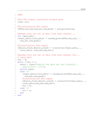 xxxiii
27 %END
28
29 %The ECG signal classifier Program path
30 clear all;
31
32 %Pre-processing ECG signal
33 [DATA,num_sub,num_set,num_peak] = pre_processing;
34
35 %Random Pick one set of data from each subject...
36 for input_data
37 [Input_data,train_data] = random_pick(DATA,num_sub,...
38 num_set,num_peak);
39
40 %Classification ECG signal
41 [Result_float,Result_round] = classifier(Input_data,...
42 train_data, num_sub,num_set);
43
44 %Random Pick one set of data from each subject for...
45 % input_data
46 sta = 0;
47 while 1-sta == 1
48 yesno = input(’Repick the data set and classify...
49 again?(y/n): ’,’s’);
50 switch yesno
51 case ’y’
52 [Input_data,train_data] = random_pick(DATA,num_sub,...
53 num_set,num_peak);
54 %Classification ECG signal
55 [Result_float,Result_round] = classifier(Input_data,...
56 train_data,num_sub,num_set);
57 sta = 0;
58 case ’n’
59 sta = 1;
60 end
61 end
 