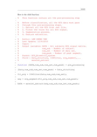 xxxiv
Here is the child function:
1 % This function contain all the pre-processing step
2
3 % Before classification, all the ECG data must pass
4 % thruogh this pre-processing steps.
5 % 1. Extract all the ECG from .mat file.
6 % 2. Filter the noise for all ECG signal.
7 % 3. Segmentation process.
8 % 4. Feature extraction.
9
10 % Author: LAM ZHENG YAN
11 % Last Update: 12/4/2010
12 % Input: -
13 % Output variable: DATA - All subjects ECG signal matrix.
14 % num_sub - Number of subject.
15 % num_set - Number of data set.
16 % num_peak - Number of peak segment.
17 % Parent: ECG_Biometric_system
18 % Child : Data_structure, IIRfilter, ecg_segment,...
19 % wavelet_extract
20
21 function [DATA,num_sub,num_set,num_peak] = pre_processing
22
23 [Data,num_sub,num_set,num_peak] = Data_structure;
24
25 fil_ecg = IIRfilter(Data,num_sub,num_set);
26
27 seg = ecg_segment(fil_ecg,num_sub,num_set,num_peak);
28
29 DATA = wavelet_extract(seg,num_sub,num_set,num_peak);
 