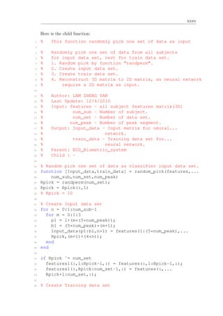 xxxv
Here is the child function:
1 % This function randomly pick one set of data as input
2
3 % Randomly pick one set of data from all subjects
4 % for input data set, rest for train data set.
5 % 1. Random pick by function "randperm".
6 % 2. Create input data set.
7 % 3. Create train data set.
8 % 4. Reconstruct 3D matrix to 2D matrix, as neural network
9 % require a 2D matrix as input.
10
11 % Author: LAM ZHENG YAN
12 % Last Update: 12/4/2010
13 % Input: features - all subject features matrix(3D)
14 % num_sub - Number of subject.
15 % num_set - Number of data set.
16 % num_peak - Number of peak segment.
17 % Output: Input_data - Input matrix for neural...
18 % network.
19 % train_data - Training data set for...
20 % neural network.
21 % Parent: ECG_Biometric_system
22 % Child : -
23
24 % Random pick one set of data as classifier input data set.
25 function [Input_data,train_data] = random_pick(features,...
26 num_sub,num_set,num_peak)
27 Rpick = randperm(num_set);
28 Rpick = Rpick(:,1)
29 % Rpick = 10
30
31 % Create Input data set
32 for n = 0:1:num_sub-1
33 for m = 0:1:3
34 p1 = 1+(m*(5*num_peak));
35 b1 = (5*num_peak)*(m+1);
36 Input_data(p1:b1,n+1) = features(1:(5*num_peak),...
37 Rpick,(m+1)+(4*n));
38 end
39 end
40
41 if Rpick ˜= num_set
42 features1(:,1:Rpick-1,:) = features(:,1:Rpick-1,:);
43 features1(:,Rpick:num_set-1,:) = features(:,...
44 Rpick+1:num_set,:);
45
46 % Create Training data set
 