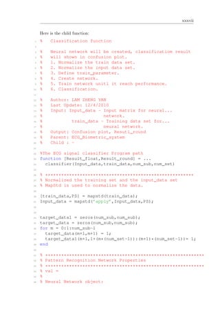 xxxvii
Here is the child function:
1 % Classification function
2
3 % Neural network will be created, classificatiom result
4 % will shown in confusion plot.
5 % 1. Normalize the train data set.
6 % 2. Normalize the input data set.
7 % 3. Define train_parameter.
8 % 4. Create network.
9 % 5. Train network unitl it reach performance.
10 % 6. Classification.
11
12 % Author: LAM ZHENG YAN
13 % Last Update: 12/4/2010
14 % Input: Input_data - Input matrix for neural...
15 % network.
16 % train_data - Training data set for...
17 % neural network.
18 % Output: Confusion plot, Resutl_round
19 % Parent: ECG_Biometric_system
20 % Child : -
21
22 %The ECG signal classifier Program path
23 function [Result_float,Result_round] = ...
24 classifier(Input_data,train_data,num_sub,num_set)
25
26 % ********************************************************
27 % Normalized the training set and the input_data set
28 % MapStd is used to normalize the data.
29
30 [train_data,PS] = mapstd(train_data);
31 Input_data = mapstd(’apply’,Input_data,PS);
32
33
34 target_data1 = zeros(num_sub,num_sub);
35 target_data = zeros(num_sub,num_sub);
36 for m = 0:1:num_sub-1
37 target_data(m+1,m+1) = 1;
38 target_data1(m+1,1+(m*(num_set-1)):(m+1)*(num_set-1))= 1;
39 end
40
41 % ************************************************************
42 % Pattern Recognition Network Properties
43 % ************************************************************
44 % val =
45 %
46 % Neural Network object:
 