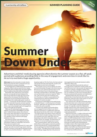 Summer
Down Under
After more than three decades in media, Sandra
Wiles knows that few of her contemporaries pay
much attention to summer scheduling.
As The Media Store’s (TMS) head of sponsorship and
integration, Wiles is only too aware the non-ratings
period leads clients to believe their ads will struggle to
reach an audience they think will be at the beach.
Meanwhile, their media buyers and channel
planners are typically too busy limping to the
end-of-year finish line to really take stock of the
opportunities that abound. Not Wiles. She has
found great success by thinking outside the box
and looking to the traditionally quieter months of
summer — in particular, the Nine Network’s hosting
of cricket, Australia’s favourite and most watched
sport — to deliver the holy trinity of advertising for
clients: mass and prolonged reach and engagement,
clear cut-through and strong ROI.
Wiles says the national game pulls Australians
together in a way that is unparallelled in any other
sport. “Unlike the footy season, this is the one
time of year when Australians are all on the same
side. Cricket unites the nation, so brands that
can capitalise on that sentiment will engage
audiences,” she says.
And with the summer internationals set to
commence with the First Test against the Kiwis
at Brisbane’s Gabba on 5 November, the time for
buyers to secure spots is now.
Sam Brennan, Nine Entertainment Co.’s sport sales
director says with one month to go, buyers need to
nail down inventory to leverage the big opportunities
on offer across the Nine Network — which has the
broadcast rights to The Test Series, the International
T20 and the One Day Internationals, as well as the
digital rights to every form of the game.
“This summer, we’re on air for 38 days of cricket
from early November through to the end of January.
Because it’s such a diverse period of time, it’s not
to your detriment if you’re only advertising in
November and December or December and January,
you can flip brands in and out as required,” Wiles
says. “Also, the fact that a lot of matches start
on a Thursday or a Friday is a great platform for
retail businesses to advertise leading into the
weekends. It’s pretty versatile.”
As the person responsible for the media buying
on behalf of Toyota – an official partner of Cricket
Australia - Wiles gets her planning done with Nine
as early in the year as possible.
“It needs to be a deeper partnership where
we can engage the team at Nine in our client’s
objectives and work on a collaborative approach
that always has the fan at the centre,” she explains.
“The opportunities must always connect with fans
and to the client’s broader strategy. Some of these
are consistent each year, while some may vary
depending on the client’s immediate needs — a new
product launch, for example. This determines our
approach, it is not set and forget year-on-year.”
Ikon Communications’ client service director
Adrian Manca, whose agency represents another
Cricket Australia partner, Commonwealth Bank,
also says getting as far ahead of the game as you
can is critical. “This allows time to frame up the key
client challenge, engage all parties in the process to
interrogate the brief and decide how best it will be
addressed,” Manca says.
“Longer lead times do provide the safety of
ensuring the best combination of both quality and
cost efficiencies, but it also provides the opportunity
to amend or optimise campaigns to deliver best
possible results. Obviously the shorter the lead time,
you can sometimes run the risk of not being able to
execute as planned with potential cost implications.”
Speaking earlier this year, the sport’s top
administrator, Cricket Australia chief executive James
Sutherland, referred to the cricket season as “part of
the very fabric of Australian culture”.
“Our research over a decade consistently shows
that the Australian men’s cricket team is by far the
country’s most popular national sporting team,”
he says. “It’s typically cricket first, followed by
daylight. And of course, that’s backed up by record
crowds, television audiences and participation
rates which demonstrate the game’s health and
continued popularity.”
Played by more than 1.2 million enthusiasts week
in week out, cricket is also the fastest growing
sport nationally, with players spread across 24,000
teams in 4,000 individual clubs. Cricket.com.au is
the number one sports site over summer with more
than 100 million page impressions, and the Cricket
Australia Live app has been downloaded by
2.1 million viewers. More importantly, the game
itself attracts television audiences in their
millions—16.3 million over Nine’s last International
Summer of Cricket—making it the perfect vehicle
for a whole host of different brands.
Advertisers and their media buying agencies often dismiss the summer season as a flat, off-peak
period with audiences providing little in the way of engagement and even less in recall. But to
do so is to overlook a huge opportunity.
In partnership with AdNews SUMMER PLANNING GUIDE
SPECIAL
LIFTOUT
www.adnews.com.au | 02 October 2015
 