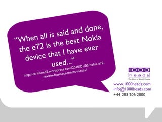 “ When all is said and done, the e72 is the best Nokia device that I have ever used... ” http://carltone65.wordpress.com/2010/01/03/nokia-e72-review-business-meets-media/ www.1000heads.com [email_address] +44 203 206 2000 