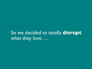 So we decided to total ly disrupt what they love….